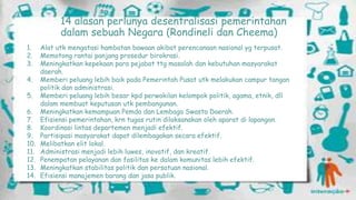14 alasan perlunya desentralisasi pemerintahan
dalam sebuah Negara (Rondineli dan Cheema)
1.
2.
3.

4.
5.
6.
7.
8.
9.
10.
11.
12.
13.
14.

Alat utk mengatasi hambatan bawaan akibat perencanaan nasional yg terpusat.
Memotong rantai panjang prosedur birokrasi.
Meningkatkan kepekaan para pejabat ttg masalah dan kebutuhan masyarakat
daerah.
Memberi peluang lebih baik pada Pemerintah Pusat utk melakukan campur tangan
politik dan administrasi.
Memberi peluang lebih besar kpd perwakilan kelompok politik, agama, etnik, dll
dalam membuat keputusan utk pembangunan.
Meningkatkan kemampuan Pemda dan Lembaga Swasta Daerah.
Efisiensi pemerintahan, krn tugas rutin dilaksanakan oleh aparat di lapangan.
Koordinasi lintas departemen menjadi efektif.
Partisipasi masyarakat dapat dilembagakan secara efektif.
Melibatkan elit lokal.
Administrasi menjadi lebih luwes, inovatif, dan kreatif.
Penempatan pelayanan dan fasilitas ke dalam komunitas lebih efektif.
Meningkatkan stabilitas politik dan persatuan nasional.
Efisiensi manajemen barang dan jasa publik.

 