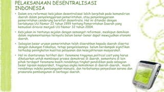 PELAKSANAAN DESENTRALISASI
INDONESIA
• Dalam era reformasi kebijakan desentralisasi lebih berpihak pada kemandirian
daerah dalam penyelenggaraan pemerintahan, atau penyelenggaraan
pemerintahan cenderung bersifat desentralis. Hal ini ditandai dengan
berlakunya UU Nomor 22 tahun 1999 tentang Pemerintahan Daerah yang
kemudian direvisi menjadi UU Nomor 32 tahun 2004.
• Kebijakan ini tentunya sejalan dengan semangat reformasi, meskipun demikian
dalam implementasinya ternyata belum benar-benar dapat mewujudkan otonomi
daerah.
• Sebagian besar urusan pemerintahan telah diserahkan kepada daerah disertai
dengan dukungan fiskalnya, tetapi pengelolaannya belum berdampak signifikan
terhadap peningkatan kualitas pelayanan dan kesejahteraan masyarakat.
• Hal ini diantaranya terlihat dari: fenomena tingginya political cost yang harus
dikeluarkan untuk membiayai proses demokrasi di daerah, sementara di lain
pihak terdapat fenomena masih rendahnya tingkat pendidikan pada sebagian
besar lapisan masyarakat, tingginya angka kemiskinan di daerah-daerah, masih
rendahnya indeks pembangunan manusia, dan terbatasnya penyediaan sarana dan
prasarana pembangunan di berbagai daerah.

 
