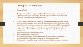 Dampak Desentralisasi
1.

Dampak Positif

a.

Dengan luasnya kewenangan bagi Daerah untuk mengatur dan mengurus
kepentingan masyarakat setempat, Daerah dapat lebih leluasa untuk meraih
kemajuan dalam berbagai bidang kehidupan.

b.

Dengan adanya perimbangan keuangan antara Pusat dan Daerah yang relatif
lebih maju dibandingkan masa lalu, Daerah memiliki sumber dana yang relatif
memadai untuk membuat masyarakat sejahtera. Masalahnya lebih terletak pada
cara untuk mengalokasikan dana yang ada (manajemen pengeluaran). Selama
ini Pemerintah Daerah lebih banyak menaruh perhatian pada manajemen
penerimaan.
Muncul pusat-pusat pertumbuhan baru;
Muncul kebanggaan kedaerahan;
Terpenuhinya sebagian kebutuhan dasar masyarakat seperti pendidikan,
kesehatan, penciptaan lapangan pekerjaan, fasilitas umum dlsb.
Terbangunnya secara bertahap sumberdaya manusia Daerah yang berkualitas.

c.
d.
e.
f.

 