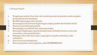 2. Dampak Negatif

a.

b.
c.
d.
e.
f.
g.
h.
i.

Pengurasan sumber daya alam dan sumber potensi masyarakat untuk mengejar
pertumbuhan dan kemajuan;
Konflik kepentingan antar daerah;
Pembangunan berorientasi kepentingan jangka pendek dan berskala lokal;
Dominasi pertimbangan politik;
Kesenjangan antardaerah dan antarmasyarakat;
Kerusakan lingkungan yang berdampak pada timbulnya bencana alam dan
munculnya varian penyakit baru.
Hilangnya flora dan fauna khas, yang dapat menjadi sumberdaya alam
terbarukan.
Erosi wawasan kebangsaaan.
Muncul penyakit moral yang baru yakni PEMBOROSAN.

 
