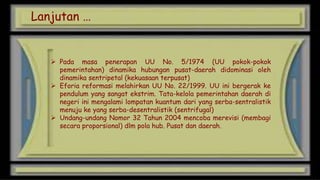 Lanjutan …

 Pada masa penerapan UU No. 5/1974 (UU pokok-pokok
pemerintahan) dinamika hubungan pusat-daerah didominasi oleh
dinamika sentripetal (kekuasaan terpusat)
 Eforia reformasi melahirkan UU No. 22/1999. UU ini bergerak ke
pendulum yang sangat ekstrim. Tata-kelola pemerintahan daerah di
negeri ini mengalami lompatan kuantum dari yang serba-sentralistik
menuju ke yang serba-desentralistik (sentrifugal)
 Undang-undang Nomor 32 Tahun 2004 mencoba merevisi (membagi
secara proporsional) dlm pola hub. Pusat dan daerah.

 