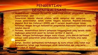 PENGERTIAN
DESENTRALISASI

 Desentralisasi menurut UU No. 32 tahun 2004 adalah penyerahan wewenang
pemerintahan oleh
Pemerintah kepada daerah otonom untuk mengatur dan mengurus
urusan pemerintahan dalam sistem Negara Kesatuan Republik Indonesia.
 Menurut Bird dan Vallaicort (2000) ada 3 variasai desentralisasi dalam
kaitannya dengan derajat kemandirian pengambilan keputusan keputusan yang di
lakukan daerah
 Pertama, desentralisasi berarti pelepasan tanggungjawab yang berada dalam
lingkungan pemerintah pusat ke instansi vertikal di daerah.
 Kedua, delegasi berhubungan dengan suatu situasi, yaitu daerah bertindak
sebagai wakil pemerintah untuk mlaksanakan fungsi2 tertentu atas nama
pemerintah.
 Ketiga, Devolusi (pelimpahan) berhubungan dg suatu situasi yang bukan saja
implementasi tetapi juga kewenangan untuk memutuskan apa yang perlu
dikerjakan di daerah.

 