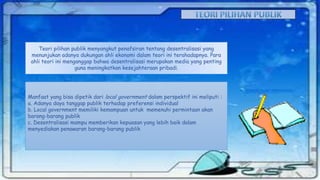 Teori pilihan publik menyangkut penafsiran tentang desentralisasi yang
menunjukan adanya dukungan ahli ekonomi dalam teori ini terahadapnya. Para
ahli teori ini menganggap bahwa desentralisasi merupakan media yang penting
guna meningkatkan kesejahteraan pribadi.

Manfaat yang bisa dipetik dari local government dalam perspektif ini meliputi :
a. Adanya daya tanggap publik terhadap preferensi individual
b. Local government memiliki kemampuan untuk memenuhi permintaan akan
barang-barang publik
c. Desentralisasi mampu memberikan kepuasan yang lebih baik dalam
menyediakan penawaran barang-barang publik

 