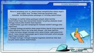 Menurut pendukung teori ini, desentralisasi mengakibatkan adanya negara
pada tingkat local. Terdapat beberapa penjelasan yang
melandasi ketidakberpihakan pandangan ini terhadap desentralisasi.
a. Pandangan ini melihat bahwa pembagian wilayah dalam konteks
desentralisasi hanya akan menciptakan kondisi terjadinya akumulasi modal
sehingga memunculkan kembali kaum kapitalis.
b. Desentralisasi juga akan mempengaruhi konsumsi kolektif sehingga akan
dispolitisasi.
c. Lembaga-lembaga perwakilan dalam pemerintahan daerah tetap merupakan
simbol demokrasi liberal dan tetap akan dikuasai oleh kaum kapitalis.
d. Dalam kaitannya dengan hubungan antar pemerintahan, maka pemerintah
daerah hanya menjadi kepanjangan aparat pemerintah pusat untuk menjaga
kepentingan monopoly capital.
e.Terdapat berbagai rintangan mengenai bagaimana demokrasi lokal akan
berjalan dalam suasana desentralisasi.

 