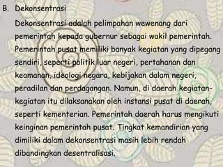 B. Dekonsentrasi
Dekonsentrasi adalah pelimpahan wewenang dari
pemerintah kepada gubernur sebagai wakil pemerintah.
Pemerintah pusat memiliki banyak kegiatan yang dipegang
sendiri, seperti politik luar negeri, pertahanan dan
keamanan, ideologi negara, kebijakan dalam negeri,
peradilan dan perdagangan. Namun, di daerah kegiatan-
kegiatan itu dilaksanakan oleh instansi pusat di daerah,
seperti kementerian. Pemerintah daerah harus mengikuti
keinginan pemerintah pusat. Tingkat kemandirian yang
dimiliki dalam dekonsentrasi masih lebih rendah
dibandingkan desentralisasi.
 