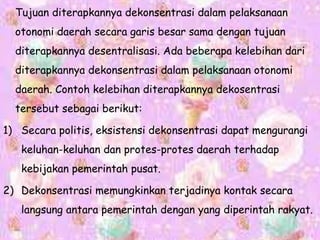 Tujuan diterapkannya dekonsentrasi dalam pelaksanaan
otonomi daerah secara garis besar sama dengan tujuan
diterapkannya desentralisasi. Ada beberapa kelebihan dari
diterapkannya dekonsentrasi dalam pelaksanaan otonomi
daerah. Contoh kelebihan diterapkannya dekosentrasi
tersebut sebagai berikut:
1) Secara politis, eksistensi dekonsentrasi dapat mengurangi
keluhan-keluhan dan protes-protes daerah terhadap
kebijakan pemerintah pusat.
2) Dekonsentrasi memungkinkan terjadinya kontak secara
langsung antara pemerintah dengan yang diperintah rakyat.
 