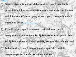 3) Secara ekonomis, aparat dekonsentrasi dapat membantu
pemerintah dalam merumusakan perencanaan dan pelaksanaan
melalui aliran informasi yang intensif yang disampaikan dari
daerah ke pusat.
4) Kehadiran perangkat dekonsentrasi di daerah dapat
mengamankan pelaksanaan kebijakan pemerintah pusat atau
kebijakan nasional di bidang politik, ekonomi dan administrasi.
5) Dekonsentrasi dapat menjadi alat yang efektif untuk
menjamin persatuan dan kesatuan nasional.
 