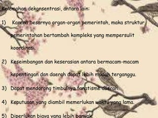 Kelemahan dekonsentrasi, antara lain:
1) Karena besarnya organ-organ pemerintah, maka struktur
pemerintahan bertambah kompleks yang mempersulit
koordinasi.
2) Keseimbangan dan keserasian antara bermacam-macam
kepentingan dan daerah dapat lebih mudah terganggu.
3) Dapat mendorong timbulnya fanatisme daerah.
4) Keputusan yang diambil memerlukan waktu yang lama.
5) Diperlukan biaya yang lebih banyak.
 