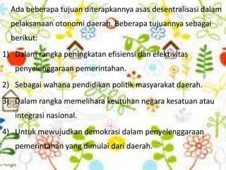 Ada beberapa tujuan diterapkannya asas desentralisasi dalam
pelaksanaan otonomi daerah. Beberapa tujuannya sebagai
berikut:
1) Dalam rangka peningkatan efisiensi dan efektivitas
penyelenggaraan pemerintahan.
2) Sebagai wahana pendidikan politik masyarakat daerah.
3) Dalam rangka memelihara keutuhan negara kesatuan atau
integrasi nasional.
4) Untuk mewujudkan demokrasi dalam penyelenggaraan
pemerintahan yang dimulai dari daerah.
 