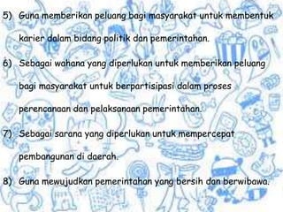 5) Guna memberikan peluang bagi masyarakat untuk membentuk
karier dalam bidang politik dan pemerintahan.
6) Sebagai wahana yang diperlukan untuk memberikan peluang
bagi masyarakat untuk berpartisipasi dalam proses
perencanaan dan pelaksanaan pemerintahan.
7) Sebagai sarana yang diperlukan untuk mempercepat
pembangunan di daerah.
8) Guna mewujudkan pemerintahan yang bersih dan berwibawa.
 