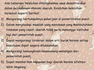 Ada beberapa kelebihan diterapkannya asas desentralisasi
dalam pelaksanaan otonomi daerah. Kelebihan-kelebihan
tersebut seperti berikut:
1) Mengurangi bertumpuknya pekerjaan di pemerintahan pusat.
2) Dalam menghadapi masalah yang mendesak yang membutuhkan
tindakan yang cepat, daerah tidak perlu menunggu instruksi
lagi dari pemerintah pusat.
3) Dapat mengurangi birokrasi dalam arti buruk karena setiap
keputusan dapat segera dilaksanakan.
4) Mengurangi kemungkinan kesewenang-wenangan dari
pemerintah pusat.
5) Dapat memberikan kepuasan bagi daerah karena sifatnya
lebih langsung.
 