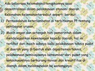 Ada beberapa kelemahanditerapkannya asas
desentralisasi dalam pelaksanaan otonomi daerah.
Kelemahan-kelemahantersebut seperti berikut:
1) Permasalahan keterlambatan di terbitkanya PP tentang
pembagian urusan.
2) Masih engan dan setengah hati pemerintah dalam
mendelegasikan kewenangan kepada daerah, hal ini
terlihat dari masih adanya balai pelaksanaan teknis pusat
di daerah yang di bentuk oleh departemen teknis,
pelaksanaan pembiayaanya bersumber dari pusat yang
konsekuensinya berkurang inovasi dan kreatifitas di
daerah dalam melaksanakan ke wenanganya.
 