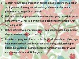 3) Sistem hukum dan pembuktian terbalik masih absurd atau kabur
sehinga muncul keraguan satuan kerja dalam melaksanakan
program atau kegiatan di daerah.
4) Belum optimalnya pengelolahan sumber daya yang berakibat pada
rendahnya PAD, hal ini berimplikasi pada rendahnya Rasio PAD
terhadap APBD.
5) Belum optimalnya penerapan sangsi dan penghargaan bagi sumber
daya manusia aparatur di daerah.
6) Pemekaran yang semakin terus berlanjut di daerah ini adalah ego
bagaimana berbagi bagi kekuasaan atau orang tidak mendapat
bagian kekuasaan di daerah mencoba memekarkan daerah yang
akan menghabiskan APBN negara.
 