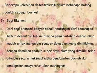Beberapa kelebihan desentralisasi dalam beberapa bidang
adalah sebagai berikut:
1) Segi Ekonomi
Dari segi ekonomi banyak sekali keutungan dari penerapan
sistem desentralisasi ini dimana pemerintahan daerah akan
mudah untuk mengelola sumber daya alam yang dimilikinya,
dengan demikian apabila suber daya alam yang dimiliki telah
dikelola secara maksimal maka pendapatan daerah dan
pendapatan masyarakat akan meningkat.
 