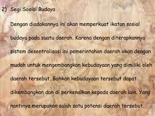 2) Segi Sosial Budaya
Dengan diadakannya ini akan memperkuat ikatan sosial
budaya pada suatu daerah. Karena dengan diterapkannya
sistem desentralisasi ini pemerintahan daerah akan dengan
mudah untuk mengembangkan kebudayaan yang dimiliki oleh
daerah tersebut. Bahkan kebudayaan tersebut dapat
dikembangkan dan di perkenalkan kepada daerah lain. Yang
nantinya merupakan salah satu potensi daerah tersebut.
 