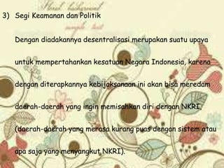 3) Segi Keamanan dan Politik
Dengan diadakannya desentralisasi merupakan suatu upaya
untuk mempertahankan kesatuan Negara Indonesia, karena
dengan diterapkannya kebijaksanaan ini akan bisa meredam
daerah-daerah yang ingin memisahkan diri dengan NKRI,
(daerah-daerah yang merasa kurang puas dengan sistem atau
apa saja yang menyangkut NKRI).
 