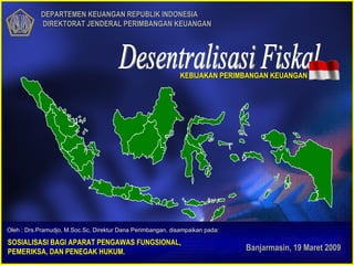 DEPARTEMEN KEUANGAN REPUBLIK INDONESIA  DIREKTORAT JENDERAL PERIMBANGAN KEUANGAN Banjarmasin, 19 Maret 2009 Desentralisasi Fiskal SOSIALISASI BAGI APARAT PENGAWAS FUNGSIONAL, PEMERIKSA, DAN PENEGAK HUKUM. KEBIJAKAN PERIMBANGAN KEUANGAN Oleh : Drs.Pramudjo, M.Soc.Sc, Direktur Dana Perimbangan, disampaikan pada: 