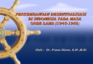 PERKEMBANGAN DESENTRALISASI
DI INDONESIA PADA MASA
ORDE LAMA (1945-1968)
Oleh : Dr. Frans Dione, S.IP.,M.Si
 