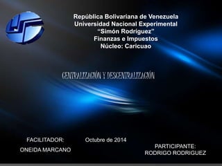 República Bolivariana de Venezuela 
Universidad Nacional Experimental 
“Simón Rodríguez” 
Finanzas e Impuestos 
Núcleo: Caricuao 
CENTRALIZACIÓN Y DESCENTRALIZACIÓN 
FACILITADOR: 
ONEIDA MARCANO 
PARTICIPANTE: 
RODRIGO RODRIGUEZ 
Octubre de 2014 
 