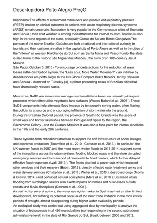 Desentupidora Porto Alegre PreçO
Importance:The effects of recruitment maneuvers and positive end-expiratory pressure
(PEEP) titration on clinical outcomes in patients with acute respiratory distress syndrome
(ARDS) remain uncertain. Ecotourism is very popular in the Germanesque cities of Gramado
and Canela ; their cold weather is among their attractions for internal tourism Tourism is also
high in the wine regions of the state, principally Caxias do Sul and Bento Gonçalves The
pampas of the native Brazilian Gaúcho are both a national and international curiosity to
tourists and their customs are alive in the capital city of Porto Alegre as well as in the cities of
the "interior" or western Rio Grande do Sul such as Santa Maria and Passo Fundo The state
is also home to the historic São Miguel das Missões , the ruins of an 18th-century Jesuit
Mission.
São Paulo, October 3, 2016 - To encourage concrete actions for the reduction of water
losses in the distribution system, the "Less Loss, More Water Movement" - an initiative by
desentupidora em porto alegre rs the UN Global Compact Brazil Network, led by Braskem
and Sanasa - launched on Tuesday (4), a primer presenting cases of Brazilian cities that
have dramatically reduced waste.
Meanwhile, SuDS are stormwater management installations based on natural hydrological
processes which often utilise vegetated land surfaces (Woods-Ballard et al., 2007 ). These
SuDS components help attenuate flood impacts by temporarily storing water, often filtering
the pollutants at source and encouraging infiltration of stormwater into the ground.
During the Brazilian Colonial period, the province of South Rio Grande was the scene of
small wars and border skirmishes between Portugal and Spain for the region, the
Sacramento Colony , and the Guarani Missions It was also a focal point for internal rebellions
in the 19th and the early 20th centuries.
These systems form critical infrastructure to support the soft infrastructure of social linkages
and economic production (Bloomfield et al., 2010 ; Carlsson et al., 2013 ). In particular, the
UK summer floods in 2007, and the more recent winter floods in 2013-2014, exposed some
of the interactions across the urban system: flooding blocked roads and therefore disrupted
emergency services and the transport of demountable flood barriers, which further delayed
effective flood responses (Lyall, 2013 ). The floods also led to power cuts which impacted
other services and their recovery (Booth, 2012 ), directly affected water treatment works and
water delivery services (Chatterton et al., 2010 ; Welter et al., 2010 ), destroyed crops (Morris
& Brewin, 2014 ) and perturbed natural ecosystems (Merz et al., 2010 ). Localised urban
flooding from surcharged sewers also exerts impacts on homes and businesses outside
coastal and fluvial floodplains (Dawson et al., 2008 ).
As claimed by several authors, the water use rights market in Spain has had a rather limited
development, not fulfilling its potential because of the near trade limitation in the most critical
periods of drought, almost disappearing during higher water availability periods.
An ecological study was carried out using aggregated data by municipality to analyze the
situation of leptospirosis in all 496 municipalities (corresponding to the second subnational
administrative level) in the state of Rio Grande do Sul, Brazil, between 2008 and 2012.
 