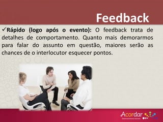 Rápido (logo após o evento): O feedback trata de
detalhes de comportamento. Quanto mais demorarmos
para falar do assunto em questão, maiores serão as
chances de o interlocutor esquecer pontos.
Feedback
 
