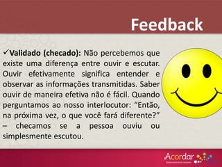 Validado (checado): Não percebemos que
existe uma diferença entre ouvir e escutar.
Ouvir efetivamente significa entender e
observar as informações transmitidas. Saber
ouvir de maneira efetiva não é fácil. Quando
perguntamos ao nosso interlocutor: “Então,
na próxima vez, o que você fará diferente?”
– checamos se a pessoa ouviu ou
simplesmente escutou.
Feedback
 