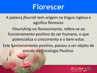 A palavra flourish tem origem na língua inglesa e
significa florescer.
Flourishing ou florescimento, refere-se ao
funcionamento positivo do ser humano, o que
potencializa o crescimento e o bem-estar.
Este funcionamento positivo, passou a ser objeto de
estudo da Psicologia Positiva.
Florescer
 