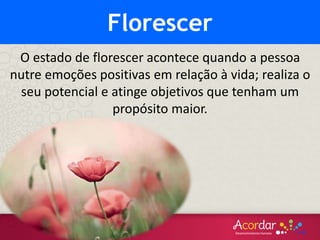 O estado de florescer acontece quando a pessoa
nutre emoções positivas em relação à vida; realiza o
seu potencial e atinge objetivos que tenham um
propósito maior.
Florescer
 