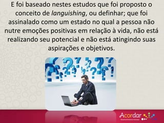 E foi baseado nestes estudos que foi proposto o
conceito de languishing, ou definhar; que foi
assinalado como um estado no qual a pessoa não
nutre emoções positivas em relação à vida, não está
realizando seu potencial e não está atingindo suas
aspirações e objetivos.
 