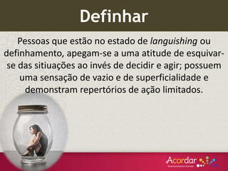 Pessoas que estão no estado de languishing ou
definhamento, apegam-se a uma atitude de esquivar-
se das sitiuações ao invés de decidir e agir; possuem
uma sensação de vazio e de superficialidade e
demonstram repertórios de ação limitados.
Definhar
 