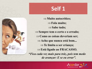 Muito autocrítico;
Fala muito;
Sabe tudo;
Sempre tem o certo e o errado;
Como as coisas deveriam ser;
Acha que nunca está bom...
Te limita a ser criança;
Está ligado ao FRACASSO.
“Fica cada vez mais para tráz, pois tem medo
de avançar: E se eu errar”.
Self 1
 