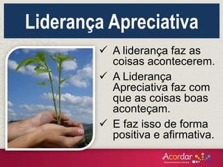  A liderança faz as
coisas acontecerem.
 A Liderança
Apreciativa faz com
que as coisas boas
aconteçam.
 E faz isso de forma
positiva e afirmativa.
Liderança Apreciativa
 