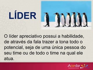LÍDER
O líder apreciativo possui a habilidade,
de através da fala trazer a tona todo o
potencial, seja de uma única pessoa do
seu time ou de todo o time na qual ele
atua.
 