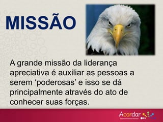 A grande missão da liderança
apreciativa é auxiliar as pessoas a
serem ‘poderosas’ e isso se dá
principalmente através do ato de
conhecer suas forças.
MISSÃO
 