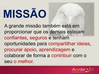 A grande missão também está em
proporcionar que os demais estejam
confiantes, seguros e tenham
oportunidades para compartilhar ideias,
procurar apoio, aprendizagem e
colaborar de forma a contribuir com o
seu o melhor.
MISSÃO
 