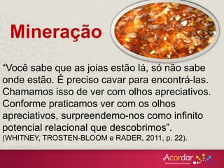 Mineração
“Você sabe que as joias estão lá, só não sabe
onde estão. É preciso cavar para encontrá-las.
Chamamos isso de ver com olhos apreciativos.
Conforme praticamos ver com os olhos
apreciativos, surpreendemo-nos como infinito
potencial relacional que descobrimos”.
(WHITNEY, TROSTEN-BLOOM e RADER, 2011, p. 22).
 
