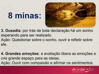 3. Ousadia: por trás de toda declaração há um sonho
esperando para ser realizado.
Ação: Questionar sobre o sonho, ouvir e refletir sobre
ele.
4. Grandes emoções: a avaliação libera as emoções e
cria grande espaço para as ideias.
Ação: Ouvir com compaixão e afirmar os sentimentos.
8 minas:
 