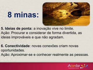 5. Ideias de ponta: a inovação vive no limite.
Ação: Procurar e considerar de forma divertida, as
ideias improváveis e que não agradam.
6. Conectividade: novas conexões criam novas
oportunidades.
Ação: Aproximar-se e conhecer realmente as pessoas.
8 minas:
 