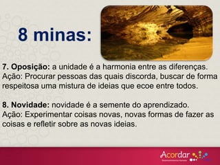 7. Oposição: a unidade é a harmonia entre as diferenças.
Ação: Procurar pessoas das quais discorda, buscar de forma
respeitosa uma mistura de ideias que ecoe entre todos.
8. Novidade: novidade é a semente do aprendizado.
Ação: Experimentar coisas novas, novas formas de fazer as
coisas e refletir sobre as novas ideias.
8 minas:
 