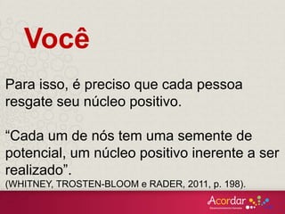Você
Para isso, é preciso que cada pessoa
resgate seu núcleo positivo.
“Cada um de nós tem uma semente de
potencial, um núcleo positivo inerente a ser
realizado”.
(WHITNEY, TROSTEN-BLOOM e RADER, 2011, p. 198).
 
