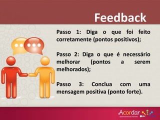 Passo 1: Diga o que foi feito
corretamente (pontos positivos);
Passo 2: Diga o que é necessário
melhorar (pontos a serem
melhorados);
Passo 3: Conclua com uma
mensagem positiva (ponto forte).
Feedback
 