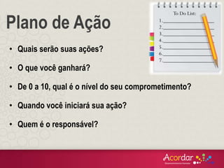 • Quais serão suas ações?
• O que você ganhará?
• De 0 a 10, qual é o nível do seu comprometimento?
• Quando você iniciará sua ação?
• Quem é o responsável?
Plano de Ação
 