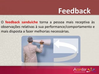 O feedback sanduíche torna a pessoa mais receptiva às
observações relativas à sua performance/comportamento e
mais disposta a fazer melhorias necessárias.
Feedback
 