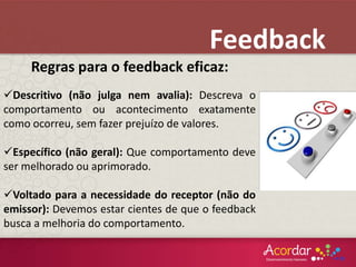 Regras para o feedback eficaz:
Descritivo (não julga nem avalia): Descreva o
comportamento ou acontecimento exatamente
como ocorreu, sem fazer prejuízo de valores.
Específico (não geral): Que comportamento deve
ser melhorado ou aprimorado.
Voltado para a necessidade do receptor (não do
emissor): Devemos estar cientes de que o feedback
busca a melhoria do comportamento.
Feedback
 