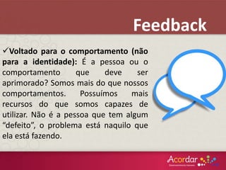 Voltado para o comportamento (não
para a identidade): É a pessoa ou o
comportamento que deve ser
aprimorado? Somos mais do que nossos
comportamentos. Possuímos mais
recursos do que somos capazes de
utilizar. Não é a pessoa que tem algum
“defeito”, o problema está naquilo que
ela está fazendo.
Feedback
 