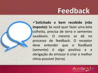 Solicitado e bem recebido (não
imposto): Se você quer fazer uma bela
colheita, precisa de terra e sementes
saudáveis. O mesmo se dá no
processo de feedback. O receptor
deve entender que o feedback
(semente) é algo positivo e a
obrigação do emissor é criar o melhor
clima possível (terra).
Feedback
 
