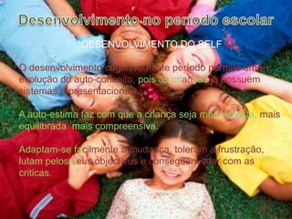 Desenvolvimento no período escolarDESENVOLVIMENTO DO SELFO desenvolvimento cognitivo neste período permite uma evolução do auto-conceito, pois as crianças já possuem sistemas representacionais.A auto-estima faz com que a criança seja mais realista, mais equilibrada, mais compreensiva.Adaptam-se facilmente à mudança, toleram a frustração, lutam pelos seusobjectivos e conseguem lidar com as criticas. 