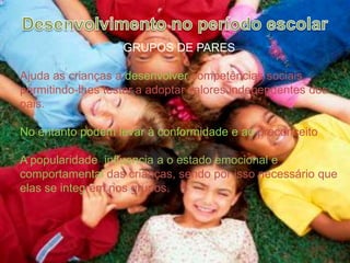Desenvolvimento no período escolarGRUPOS DE PARESAjuda as crianças a desenvolver competências sociais, permitindo-lhes testar a adoptar valores independentes dos pais.No entanto podem levar à conformidade e ao preconceitoA popularidade  influencia a o estado emocional e comportamental das crianças, sendo por isso necessário que elas se integrem nos grupos.    