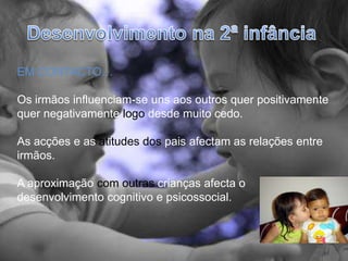 Desenvolvimento na 2ª infânciaEM CONTACTO…Os irmãos influenciam-se uns aos outros quer positivamente quer negativamente logo desde muito cedo.As acções e as atitudes dos pais afectam as relações entre irmãos.A aproximação com outras crianças afecta o desenvolvimento cognitivo e psicossocial.  