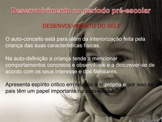 Desenvolvimento no período pré-escolarDESENVOLVIMENTO DO SELFO auto-conceito está para além da interiorização feita pela criança das suas características físicas.Na auto-definição a criança tende a mencionar comportamentos concretos e observáveis e a descrever-se de acordo com os seus interesse e dos familiares.   Apresenta espírito critico em relação a si própria e por isso os pais têm um papel importante na auto-estima.